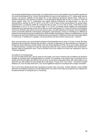 96
Une enquête épidémiologique transversale sur le leishmaniose canine a été réalisée dans 8 localités appartenant
à 8 zones bioclimatiques de la Tunisie. Des échantillons de sang ont été prélevés sur 317 chiens après examen
clinique. Les sérums collectés ont été testés par un test d'anticorps fluorescent indirect (IFAT; 1:80) pour la
présence d'anticorps anti-Leishmania infantum. La séroprévalence globale était de 58,3 % (185/317). Parmi les
chiens positifs, seuls 16,7 % présentaient des signes cliniques évocateurs de leishmaniose. Les taux de
séroprévalence variaient de 6,8 % à 84,6 % et de 28 % à 66 % selon la zone bioclimatique et le groupe d'âge,
respectivement. La présence d'ADN de Leishmania dans le sang, (21,2 %) chez le chien, variait selon la zone
bioclimatique (7,3 % à 31 %) et le groupe d'âge (7 % à 25 %). Le présent travail suggère une augmentation
significative de la leishmaniose canine dans toutes les zones bioclimatiques en Tunisie et confirme la propagation
continue de l'infection des chiens vers la zone aride du pays. Une telle expansion de l'infection dans la population
canine pourrait être attribuée à des facteurs écologiques, agronomiques, sociaux et climatiques qui affectent la
présence et la densité des vecteurs phlébotomes. Notre enquête entomologique relative aux phlébotomes a montré
la présence de 2 genres Phlebotomus et Sergentomyia parmi lesquels 16 espèces dont les plus dominantes étaient
P. perniciosus, P. perfiliewi et P. papatasi. Les deux premiers sont des vecteurs reconnus de L. infantum.
Dans une autre étude, nous avons étudié la présence d’hémoparasites chez le chien en Tunisie. Au total, 99 chiens
présentant des symptômes cliniques tels que fièvre, anorexie et dépression ont été présentés pour traitement à
l'hôpital de l'école vétérinaire de Sidi Thabet. Parmi les chiens dépistés par PCR, 5% se sont révélés infectés par
un hémoprotozoaire. L'analyse de toutes les séquences obtenues nous a permis d'identifier deux protozoaires :
Babesia vogeli et Hepatozoon canis. C'est la première fois qu'une infection de chiens par Hepatozoon canis en
Tunisie est signalée.
Surveillance du moustique tigre
Au cours de cette année 2021, dans le cadre de ces projets, nous avons continué notre surveillance de l’évolution
spatiale du moustique tigre (Aedesalbopictus) en Tunisie. Ce moustique a été observé pour la première fois en
octobre 2018 dans la région de la Marsa. Puis en 2019, ce moustique a été capturé dans cette même région ce qui
démontre que cette espèce est bien installé dans cette région, en plus 2019, nous l’avons retrouvée à Tazarka
(Nabeul). Au cours de cette année 2021, nous avons également capturé ce moustique dans la région de Bizerte.
Pour le suivi de la densité larvaire des moustiques du genre Culex, trois sites : Echkeul (Bizerte), oued el Maleh
(Monastir) et El Mabtouh (Kairouen) ont été sélectionnés. Ces sites ont fait l’objet de prospection pour sélectionner
les gîtes potentiels à moustiques puis un monitoring.
 