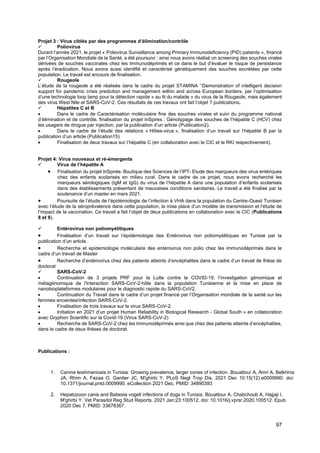 97
Projet 3 : Virus ciblés par des programmes d’élimination/contrôle
✓ Poliovirus
Durant l’année 2021, le projet « Poliovirus Surveillance among Primary Immunodeficiency (PID) patients », financé
par l’Organisation Mondiale de la Santé, a été poursuivi : ainsi nous avons réalisé un screening des souches virales
dérivées de souches vaccinales chez les Immunodéprimés et ce dans le but d’évaluer le risque de persistance
après l’éradication. Nous avons aussi identifié et caractérisé génétiquement des souches excrétées par cette
population. Le travail est encours de finalisation.
✓ Rougeole
L’étude de la rougeole a été réalisée dans le cadre du projet STAMINA ‘‘Demonstration of intelligent decision
support for pandemic crisis prediction and management within and across European borders, par l’optimisation
d’une technologie loop lamp pour la détection rapide « au lit du malade » du virus de la Rougeole, mais également
des virus West Nile et SARS-CoV-2. Ces résultats de ces travaux ont fait l’objet 7 publications.
✓ Hépatites C et B
• Dans le cadre de Caractérisation moléculaire fine des souches virales et suivi du programme national
d’élimination et de contrôle, finalisation du projet InSpires : Génotypage des souches de l’hépatite C (HCV) chez
les usagers de drogue par injection, par la publication d’un article (Publication2).
• Dans le cadre de l’étude des relations « Hôtes-virus », finalisation d’un travail sur l’hépatite B par la
publication d’un article (Publication15)
• Finalisation de deux travaux sur l’hépatite C (en collaboration avec le CIC et le RKI respectivement).
Projet 4: Virus nouveaux et ré-émergents
✓ Virus de l’hépatite A
• Finalisation du projet InSpires- Boutique des Sciences de l’IPT- Etude des marqueurs des virus entériques
chez des enfants scolarisés en milieu rural. Dans le cadre de ce projet, nous avons recherché les
marqueurs sérologiques (IgM et IgG) du virus de l’hépatite A dans une population d’enfants scolarisés
dans des établissements présentant de mauvaises conditions sanitaires. Le travail a été finalisé par la
soutenance d’un master en mars 2021.
• Poursuite de l’étude de l’épidémiologie de l’infection à VHA dans la population du Centre-Ouest Tunisien
avec l’étude de la séroprévalence dans cette population, la mise place d’un modèle de transmission et l’étude de
l’impact de la vaccination. Ce travail a fait l’objet de deux publications en collaboration avec le CIC (Publications
8 et 9).
✓ Entérovirus non poliomyélitiques
• Finalisation d’un travail sur l’épidémiologie des Entérovirus non poliomyélitiques en Tunisie par la
publication d’un article.
• Recherche et epidemiologie moléculaire des entérovirus non polio chez les immunodéprimés dans le
cadre d’un travail de Master
• Recherche d’entérovirus chez des patients atteints d’encéphalites dans le cadre d’un travail de thèse de
doctorat
✓ SARS-CoV-2
• Continuation de 3 projets PRF pour la Lutte contre la COVID-19, l’investigation génomique et
métagénomique de l'interaction SARS-CoV-2-hôte dans la population Tunisienne et la mise en place de
nanobioplateformes modulaires pour le diagnostic rapide du SARS-CoV2.
• Continuation du Travail dans le cadre d’un projet financé par l’Organisation mondiale de la santé sur les
femmes enceintes/infection SARS-CoV-2.
• Finalisation de trois travaux sur le virus SARS-CoV-2.
• Initiation en 2021 d’un projet Human Reliability in Biological Research - Global South » en collaboration
avec Gryphon Scientific sur la Covid-19 (Virus SARS-CoV-2)
• Recherche de SARS-CoV-2 chez les Immunodéprimés ainsi que chez des patients atteints d’encéphalites,
dans le cadre de deux thèses de doctorat.
Publications :
1. Canine leishmaniosis in Tunisia: Growing prevalence, larger zones of infection. Bouattour A, Amri A, Belkhiria
JA, Rhim A, Fezaa O, Gantier JC, M'ghirbi Y. PLoS Negl Trop Dis. 2021 Dec 10;15(12):e0009990. doi:
10.1371/journal.pntd.0009990. eCollection 2021 Dec. PMID: 34890393
2. Hepatozoon canis and Babesia vogeli infections of dogs in Tunisia. Bouattour A, Chabchoub A, Hajjaji I,
M'ghirbi Y. Vet Parasitol Reg Stud Reports. 2021 Jan;23:100512. doi: 10.1016/j.vprsr.2020.100512. Epub
2020 Dec 7. PMID: 33678367.
 