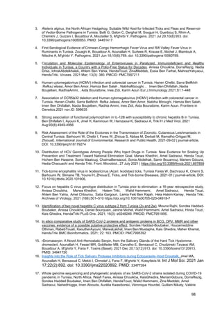 98
3. Atelerix algirus, the North African Hedgehog: Suitable Wild Host for Infected Ticks and Fleas and Reservoir
of Vector-Borne Pathogens in Tunisia. Balti G, Galon C, Derghal M, Souguir H, Guerbouj S, Rhim A,
Chemkhi J, Guizani I, Bouattour A, Moutailler S, M'ghirbi Y. Pathogens. 2021 Jul 29;10(8):953. doi:
10.3390/pathogens10080953. PMID: 34451417
4. First Serological Evidence of Crimean-Congo Hemorrhagic Fever Virus and Rift Valley Fever Virus in
Ruminants in Tunisia. Zouaghi K, Bouattour A, Aounallah H, Surtees R, Krause E, Michel J, Mamlouk A,
Nitsche A, M'ghirbi Y. Pathogens. 2021 Jun 18;10(6):769. doi: 10.3390/pathogens10060769.
5. Circulation and Molecular Epidemiology of Enteroviruses in Paralyzed, Immunodeficient and Healthy
Individuals in Tunisia, a Country with a Polio-Free Status for Decades. Anissa Chouikha, DorraRezig, Nadia
Driss, IchrakAbdelkhalek, Ahlem Ben Yahia, HendaTouzi, ZinaMeddeb, Essia Ben Farhat, MahrezYahyaoui,
HendaTriki. Viruses. 2021 Mar; 13(3): 380. PMCID: PMC7997211
6. Human cytomegalovirus (HCMV) infection and colorectal cancer in Tunisia. Hanen Chelbi, Sarra Belfkhih
:RefkaJ elassi, Amor Ben Amor, Hamza Ben Salah , NabihaMzoughi, , Imen Ben Dhifallah ,Nadia
Boujelben, RadhiaAmmi, , Aida Bouratbine, Ines Zidi, Karim Aoun Eur.J.Immunology.2021.S1:1-448
7. Association of CCR5Δ32 deletion and Human cytomegalovirus (HCMV) infection with colorectal cancer in
Tunisia. Hanen Chelbi, Sarra Belfkhih Refka Jelassi, Amor Ben Amor, Nabiha Mzoughi, Hamza Ben Salah,
Imen Ben Dhifallah, Nadia Boujelben, Radhia Ammi, Ines Zidi, Aida Bouratbine, Karim Aoun. Frontiers in
Genetics.2021 nov.ID: 598635
8. Strong association of functional polymorphism in IL-12B with susceptibility to chronic hepatitis B in Tunisia.
Ben Dhifallah I, Ayouni K, Jmel H, Kammoun W, Hamzaoui K, Sadraoui A, Triki H J Med Virol. 2021
Aug;93(8):4949-4956
9. Risk Assessment of the Role of the Ecotones in the Transmission of Zoonotic. Cutaneous Leishmaniasis in
Central Tunisia. Barhoumi W, Chelbi I, Fares W, Zhioua S, Abbas M, Derbali M, Ramalho-Ortigao M,
ZhiouaE. International Journal of Environmental. Research and Public Health, 2021-09-02 | journal-article,
DOI: 10.3390/ijerph18179274
10. Distribution of HCV Genotypes Among People Who Inject Drugs in Tunisia: New Evidence for Scaling Up
Prevention and Treatment Toward National Elimination Goal. Marwa Khedhiri, Amel Sadraoui, Henda Touzi,
Hichem Ben Hassine, Sonia Maatoug, ChaimaBensaoud, Sonia Abdelhak, Samir Bouarrouj, Mariem Gdoura,
Hedia Chaouachi and Henda Triki. Front. Microbiol., 27 July 2021 | https://doi.org/10.3389/fmicb.2021.697859
11. Tick-borne encephalitis virus in Ixodesricinus (Acari: Ixodidae) ticks, Tunisia Fares W, Dachraoui K, Cherni S,
Barhoumi W, Slimane TB, Younsi H, Zhioua E. Ticks, and Tick-borne Diseases, 2021-01 | journal-article, DOI:
10.1016/j.ttbdis.2020.101606,
12. Focus on hepatitis C virus genotype distribution in Tunisia prior to elimination: a 16‑year retrospective study.
Anissa Chouikha, Marwa Khedhiri, Hatem Triki, Walid Hammemi, Amel Sadraoui, Henda Touzi,
Ahlem Ben Yahia, Amel Chtourou, Saba Gargouri, Lamia Feki Ben Rajah, Hela Hakim Karray, Henda Triki.
Archives of Virology. 2021 (166):501–510 https://doi.org/10.1007/s00705-020-04918-7
13. Identification of two novel hepatitis C virus subtype 2 from Tunisia (2v and 2w). Mouna Rajhi, Sondes Haddad-
Boubaker, Anissa Chouikha, Daniel Bourquain, Janine Michel, Walid Hammami, Amel Sadraoui, Hinda Touzi,
Kais Ghedira, HendaTriki PLoS One. 2021; 16(3): e0248249. PMCID: PMC7951806.
14. In silico comparative study of SARS-CoV-2 proteins and antigenic proteins in BCG, OPV, MMR and other
vaccines: evidence of a possible putative protective effect. Sondes Haddad-Boubaker, Houcemeddine
Othman, RabebTouati, KaoutherAyouni, MarwaLakhal, Imen Ben Mustapha, Kais Ghedira, Maher Kharrat,
HendaTriki BMC Bioinformatics. 2021; 22: 163. PMCID: PMC7995392
15. rDromaserpin: A Novel Anti-Hemostatic Serpin, from the Salivary Glands of the Hard Tick Hyalomma
dromedarii. Aounallah H, Fessel MR, Goldfeder MB, Carvalho E, Bensaoud C, Chudzinski-Tavassi AM,
Bouattour A, M'ghirbi Y, Faria F. Toxins (Basel). 2021 Dec 20;13(12):913. doi: 10.3390/toxins13120913.
PMID: 34941750
16. Insights into the Role of Tick Salivary Protease Inhibitors during Ectoparasite-Host Crosstalk. Jmel MA,
Aounallah H, Bensaoud C, Mekki I, Chmelař J, Faria F, M'ghirbi Y, Kotsyfakis M. Int J Mol Sci. 2021 Jan
17;22(2):892. doi: 10.3390/ijms22020892. PMID: 33477394
17. Whole genome sequencing and phylogenetic analysis of six SARS-CoV-2 strains isolated during COVID-19
pandemic in Tunisia, North Africa. Wasfi Fares, Anissa Chouikha, KaisGhedira, MeriamGdoura, DorraRezig,
Sondes Haddad Boubaker, Imen Ben Dhifallah, HendaTouzi, Walid Hammami, Zina Meddeb, Amel
Sadraoui, NahedHogga, Imen Abouda, Aurélia Kwasiborski, Véronique Hourdel, Guillain Mikaty, Valérie
 
