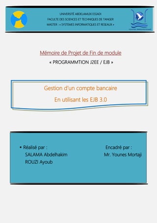 Mémoire de Projet de Fin de module
« PROGRAMMTION J2EE / EJB »
Gestion d’un compte bancaire
En utilisant les EJB 3.0
UNIVERSITÉ ABDELAMLEK ESSADI
FACULTE DES SCIENCES ET TECHNIQUES DE TANGER
MASTER : « SYSTEMES INFORMATIQUES ET RESEAUX »
 Réalisé par : Encadré par :
 SALAMA Abdelhakim Mr. Younes Mortaji
ROUZI Ayoub
 