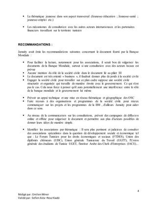 4
Rédigé par: EmilienMiner
Validé par: SofienAsta–NourKaabi
 La thématique jeunesse dans son aspect transversal (Jeunesse-éducation ; Jeunesse-santé ;
jeunesse-emploi etc.)
 Les mécanismes de consultation avec les autres acteurs internationaux et les partenaires
financiers travaillant sur le territoire tunisien
RECOMMANDATIONS :
Jamaity avait émis les recommandations suivantes concernant le document fourni par la Banque
Mondiale :
 Pour faciliter la lecture, notamment pour les associations, il serait bon de vulgariser les
documents de la Banque Mondiale, surtout si une consultation avec des acteurs locaux est
prévue
 Aucune mention du rôle de la société civile dans le document lié au pilier III
 Le document est très orienté « business », il faudrait donner plus de poids à la société civile
 Engager la société civile pour travailler sur ce plan cadre suppose une société civile
structurée et organisée qui travaille de manière étroite avec le gouvernement. Ce qui n'est
pas le cas. Cela nous force à penser qu'il aura potentiellement une interférence entre le rôle
de la banque mondiale et le gouvernement lui même
 Prévoir un appui technique et une mise en réseau thématique et géographique des OSC
 Faire recours à des organisations et programmes de la société civile pour mieux
communiquer sur les projets et les programmes de la BM , d'ailleurs Jamaity peut aider
dans ce sens.
 Au niveau de la communication sur les consultations, prévoir des campagnes de diffusion
online et offline pour vulgariser le document et permettre aux plus d'acteurs possibles de
donner leurs idées de manière simple.
 Identifier les associations par thématique : Il sera plus pertinent et judicieux de consulter
des associations spécialistes dans la question de développement sociale et économique tel
que : Le Forum Tunisien pour les droits économiques et sociaux (FTDES), Union des
diplômés chômeurs (UDC), Union générale Tunisienne du Travail (UGTT), l'Union
générale des étudiants de Tunisie UGET, l'institut Arabe des Chefs d'Entreprises (IACE)...
 