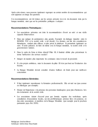 5
Rédigé par: EmilienMiner
Validé par: SofienAsta–NourKaabi
Après cette séance, nous pouvons également regrouper un certain nombre de recommandations qui
sont apparues en marge des questions.
Ces recommandations ont été émises par les acteurs présents vis-à-vis du document émis par la
banque mondiale, ainsi que sur les potentielles politiques à adopter :
Recommandations Thématiques :
 Les associations présentes ont émis la recommandation d'avoir un suivi et une réelle
capacité d'intervention
 Dans une optique de participation plus grande, l'exemple du dialogue tripartite entre le
REMDH, l'UE et la société civile a été abordé. Ces derniers ont fait des consultations
thématiques, rendant plus efficace et plus précis le plaidoyer. Et permettant également un
suivi. Il serait judicieux de faire de même avec la banque mondiale, la société civile et le
gouvernement tunisien.
 Dans le cadre du 3ème et 4ème objectif Pilier III, il faudrait définir plus précisément le
terme "unification des services sociaux".
 Intégrer de manière plus importante les communes dans le travail de proximité.
 Il y des projets ambitieux, mais le document du pilier III n'est pas basé sur l'évaluation des
besoins.
 La Banque Mondiale devrait consulter d'autres bailleurs de fonds pour une meilleure
concertation
Recommandations Générales:
 Il faut également repositionner la formation professionnelle. Elle est mal vue (pas comme
en Allemagne par exemple).
 Donner de l'importance à la présence des personnes handicapées pour plus d'inclusion, lors
des événements de la société civile.
 Les associations étaient d'accord pour que Jamaity organise des workshops, après
consultation d'associations locales, sur des problématiques précises liées à la jeunesse, en
duo entre associations et membres de la Banque Mondiale. (par exemple pour le prochain
partenariat pays d'ici 2020).
 