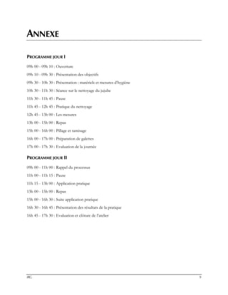 IRG 9
ANNEXE
PROGRAMME JOUR I
09h 00 - 09h 10 : Ouverture
09h 10 - 09h 30 : Présentation des objectifs
09h 30 - 10h 30 : Présentation : matériels et mesures d’hygiène
10h 30 - 11h 30 : Séance sur le nettoyage du jujube
11h 30 - 11h 45 : Pause
11h 45 - 12h 45 : Pratique du nettoyage
12h 45 - 13h 00 : Les mesures
13h 00 - 15h 00 : Repas
15h 00 - 16h 00 : Pillage et tamisage
16h 00 - 17h 00 : Préparation de galettes
17h 00 - 17h 30 : Evaluation de la journée
PROGRAMME JOUR II
09h 00 - 11h 00 : Rappel du processus
11h 00 - 11h 15 : Pause
11h 15 - 13h 00 : Application pratique
13h 00 - 15h 00 : Repas
15h 00 - 16h 30 : Suite application pratique
16h 30 - 16h 45 : Présentation des résultats de la pratique
16h 45 - 17h 30 : Evaluation et clôture de l’atelier
 