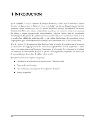 IRG 1
1 INTRODUCTION
Selon le rapport “Calcul des Estimateurs de Principaux Résultats des Enquêtes sur la Valorisation des Produits
Forestières non Ligneux dans les Régions de Tamba et de Kolda,” de Alioune Dieng, le jujube (Zyzyphus
mauritiana) compte seulement pour 0.9% des revenus des produits forestiers non-ligneux de la région de
Tambacounda. Même si les revenus sont modestes, le jujube est une importante source de revenu pour
les femmes et enfants, surtout dans les forêts classées de Ouli et de Paniates. Selon des informations
recueillies par le Programme ,les galettes dénommées « sidéme Mali » provenant exclusivement du Mali
se vendent bien à Dakar. Le jujube disponible et mal exploité dans la plupart des zones d’intervention
du programme peut constituer une source de revenus assez substantielle pour les producteurs ruraux .
L’un des résultats clés du programme Wula Nafaa est d’avoir un nombre de classification et de processus
à valeur ajoutée développés pour accroître les revenus des producteurs. Donc le programme a entres
autres pour ambition de mettre l’accent sur l’organisation de la formation des producteurs en les initiant
aux techniques de transformation du jujube en galettes .Ceci leur permettra d’augmenter leur revenus par
la commercialisation des produits de jujube à valeur ajoutée.
Le rapport de formation comporte trois parties :
♦ Généralité sur le jujube ou l’on mettra l’accent sur l’intérêt du jujube
♦ Processus de transformation
♦ Fiche technique et plan de gestion des peuplements du jujubier
♦ Tableau récapitulatif
 