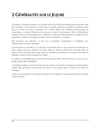 IRG 2
2 GÉNÉRALITÉS SUR LE JUJUBE
Le jujubier ou Ziziphus mauritiana est un arbre fruitier de la famille des Rhammnaceae qui pousse dans
des sols fertiles ou assez pauvres et même aride. Le jujubier commence à produire la quatrième année
après son semis. Les noyaux contiennent 50 % d’huile utilisée dans l’industrie pharmaceutique, en
cosmétologie et comme lubrifiant pour les moteurs soumis à haute pression. Dans la pharmacopée
africaine, le fruit est recommandé pour le traitement des affections inflammatoires de la gorge, des voies
respiratoires, urinaires, il est également utilisé contre la constipation et le diabète.
Des recherches sont effectuées en Asie sur ses propriétés tranquilisantes et antalgiques, anti-
inflammatoires et broncho-dilatatrices.
Les fruits riches en vitamines C et A peuvent se consommés frais ou secs, peuvent être transformés en
pâtes, confits, conserves, confitures .La pulpe séchée est réduite en farine puis incorporée dans des
galettes. Le bois du jujubier d’un rouge acajou est recherché pour l’ébéniste, ou comme combustible. Le
feuillage est utilisé comme fourrage pour le bétail.
Le jujubier est disponible plutot dans la partie Boundou du Bakel, dans le Dawadi, et on le trouve en
grande quantité dans le Bandafassi .
Au Sénégal, le jujube est un fruit très prisé par les femmes et les enfants .Les galettes de jujube appelées
Sidéme Mali proviennent exclusivement du Mali et sont vendues dans les marchés, les écoles, les
boutiques.
Compte tenu du potentiel et du marché de galettes une formation en transformation de fruit de jujube
s’avère nécessaire.
 