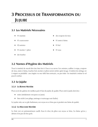 IRG 3
3 PROCESSUS DE TRANSFORMATION DU
JUJUBE
3.1 Les Matériels Nécessaires
♦ 01 marmite ♦ des coupons de tissu
♦ 01 couscoussier ♦ 01 tamis à farine
♦ 02 assiettes ♦ 01 bol
♦ 01 mortier + pilon ♦ 01 seau
♦ des louches
3.2 Normes d’Hygiène des Matériels
Tout le matériel de travail doit être bien lavé à l’eau et au savon. Les assiettes, cuillère à soupe, coupons
de tissu, tamis à farine, louches bol, mortier et pilon seront séchés après lavage. L’endroit du séchage est
à soigner au préalable : une étagère ou une table bien nettoyée ; ne pas étaler les matériels à même le sol
pour le sécher.
3.3 Le Jujube
3.3.1 LA BONNE MATIÈRE
Pour avoir des galettes de meilleur goût il faut du jujube de qualité. Pour cela le jujube doit être :
♦ mûre (initialement vert passe au jaune)
♦ bien séché (son pilage, tamisage et nettoyage sont faciles)
Le jujube mûr, sec se pile facilement, son noyau ne se brise pas et produit une farine de qualité.
3.3.2 LA MAUVAISE MATIÈRE
Le fruit vert est prématurément cueilli. Sous le choc du pilon son noyau se brise. La farine qu’on y
détient n’est pas du bon goût.
 