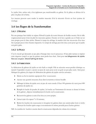 Programme Agriculture – Gestion des Ressources Naturelles :
Rapport de la Formation sur la Transformation du Jujube
IRG 4
Le jujube frais, même mûr, n’est également pas transformable en galette. En le pilant on détient de la
pâte à la place de la farine.
Les insectes peuvent aussi rendre la matière mauvaise d’où la nécessité d’avoir un bon système de
stockage.
3.4 Les Étapes de la Transformation
3.4.1 L’HYGIÈNE
Par une pratique bien habile on sépare d’abord le jujube de toutes brisures de feuilles mortes. On le trille
soigneusement pour éviter de piler les mauvaises graines. Ensuite on le lave à grande eau et l’étale sur un
tissu propre pour le faire sécher. Durant le temps du séchage, la matière doit être recouverte d’un tissu
fin et propre pour éviter d’autres impuretés. Ce temps de séchage peut être deux jours pour que le jujube
soit prêt à piler.
3.4.2 LE PILAGE
C’est le travail qui demande un peu plus d’énergie dans tout le processus. Il faut piler-tamiser et répéter
cette séquence jusqu’à ce que les graines aient perdu leur chair. Ainsi pour un kilogramme de jujube
bien sec on peut obtenir 0,45 kg de farine.
3.4.3 LA FABRICATION
La fabrication de galettes de jujube est très facile et simple. Elle ne nécessite aucun produit chimique ou
naturel. Cependant on peut y ajouter un peut de sucre pour avoir un goût un peu plus sucré. Ainsi pour
fabriquer les galettes, les étapes de fabrication des galettes de jujube sont les suivantes :
♦ Mettre au feu la marmite superposée d’un couscoussier.
♦ Ajouter une quantité moyenne d’eau dans la marmite et laisser bouillir
♦ Mélanger la farine de jujube avec un peu de sucre moulu .Il faut 100 grammes de sucre pour 400
grammes de jujube sec.
♦ Remplir la louche de poudre de jujube ( la louche est l’instrument de mesure et donne la forme
de la galette) , déposer immédiatement la louche sur le couscoussier.
♦ Recouvrir les galettes à cuire d’un tissu en coton propre.
♦ Laisser cuire à la vapeur 7 à 10 minutes.
♦ Retirer les louches du couscoussier et récupérer les galettes dans une assiette plate lavée et sèche
.Nettoyer les louches après usage et recommencer le même procédé pour d’autres galettes.
NB : Le nombre de louches à mettre dans le couscoussier dépendra du volume de ce dernier.
 