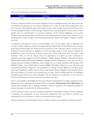 Programme Agriculture – Gestion des Ressources Naturelles :
Rapport de la Formation sur la Transformation du Jujube
IRG 5
Pour avoir un kilogramme de farine de jujube il faut :
Poids Brut Poids farine Nombre de galettes
2,2 kg 1 kg 44
Toutes les séquences décrites ont été bien appliquées avec une participation active des cibles surtout du
côté féminin. En général, pour une femme sénégalaise, il n’y a pas de mythe dans la préparation d’un
met. Ainsi, pour l’ensemble des quatre (04) sessions la leçon a été sue plus vite que prévue. Dès le jour I
la séance pratique précédée de celle théorique a déjà été l’œuvre des participants ; tout un chacun voulant
prendre part à la démonstration. Les mesures d’hygiène ont été dûment appliquées ; sur ce point
d’ailleurs beaucoup de participants ont fait preuve de maturité pour avoir bien suivi la formation sur la
transformation du pain de singe ou le formateur beaucoup mis l’accent sur l’hygiène. l’hygiène a été bien
accentuée.
La fabrication des galettes n’est pas un travail difficile aux yeux des cibles ; elle est cependant une
nouvelle et bonne expérience comme le témoigne Monsieur Thierno BA de Saré Diawouly qui n’a jamais
pensé qu’un produit végétal tel le jujube puisse être traité de la sorte et devenir ce qu’il a sous les yeux. La
méthode du travail de groupe est appliquée le jour II de chaque session. A cette occasion l’effectif des
participants est revu à la hausse pour chaque session. Cela montre l’importance qu’ils accordent à cette
formation. Ainsi, à la fin de chaque session ces populations ne cachent pas leurs sentiments de
satisfaction pour être dispensées de telle expérience. Kadidia Sangaré (Kothiary), Mamadou Boubacar
DANFAKHA, Dady SOW (Sinthiou Malème), Mamadou KEÏTA (Ibel) pour ne citer que ceux là ont
exprimé leur joie en faisant la différence entre le jujube brut et le jujube transformé. De là, Hawa Tine
DIALLO (Mako), Astou CISSE (Bala), Coumba BARRY (Hamdalaye Thiokoye, etc. ont abordé le côté
commercial du produit. Auparavant son écoulement ou stockage s’avérait difficile. Ils ont donc grand
espoir que les galettes de jujube seront les bien venues dans le marché sénégalais voire mondial. Pour ce
faire, des perspectives d’avenir ont été évoquées par les cibles. Ainsi le conditionnement (ou emballage)
des galettes pour préserver les nomes d’hygiène était une doléance de la population. A cela s’ajoute la
question de l’étiquetage pour faire une bonne promotion du produit.
Pour ce qui concerne la démultiplication de cette formation l’ensemble des 36 villages représentés seront
dispensés par leurs représentants respectifs. Déjà on dénombre 116 personnes dont 100 femmes qui
méritent leur attestation dans la fabrique de galettes. Elles ont fait preuve de compétence pendant les
travaux de groupe et ont présenté de meilleures galettes.
A la fin de chaque session une fiche technique d’exploitation rationnelle de l’espèce a été bien expliquée
et distribuée aux participants. A cette occasion les populations n’ont pas caché les menaces que
représentent les feux de brousse et surtout les transhumants pour l’espèce.
Pendant la formation, les participants ont reçu une fiche technique sur le jujubier (voir fiche technique).
 