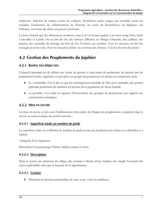 Programme Agriculture – Gestion des Ressources Naturelles :
Rapport de la Formation sur la Transformation du Jujube
IRG 7
médecine : Infusion de racines contre les coliques. Nombreux autres usages, par exemple contre les
maladies vénériennes, les inflammations de l’intestin, les suites de Kwashiokor, les hépatites. En
Ethiopie, on extrait des fruits un poison à poissons.
Le bois n’atteint que des dimensions modestes, mais il est de bonne qualité, a un cœur rouge brun, facile
à travailler et à polir. On en fait des lits, des bateaux (Dhows) en Afrique Orientale, des cuillères, des
piquets, des ustensiles de ménage, du bois de feu. Il résiste aux termites. Avec les rameaux on fait des
tressages pour les toits. Avec les branches sèches on construit des clôtures. L’écorce fournit du tannin.
4.2 Gestion des Peuplements du Jujubier
4.2.1 RAPPEL DES OBJECTIFS
L’objectif principal est de définir une forme de gestion à long terme du patrimoine du jujubier par les
populations locales organisées en groupées en groupe de producteurs en faisant un compromis entre :
♦ Le souhaitable, c'est-à-dire ce qui est techniquement possible de faire pour atteindre une gestion
optimale permettant de satisfaire les besoins de la population de façon durable.
♦ Le possible, c'est-à-dire la capacité d’intervention des groupes de producteurs par rapport aux
connaissances pratiques.
4.2.2 MISE EN ŒUVRE
La mise en œuvre se fera avec l’établissement d’un cahier de charges des peuplements à exploiter dans le
terroir en tenant compte des points suivants :
4.2.2.1 Superficie totale ou nombre de pieds
La superficie totale est à délimiter le nombre de pieds en état de production des fruits est à identifier et à
repérer.
Catégorie de la végétation
Déterminer le pourcentage d’arbres adultes, jeunes et vieux.
4.2.2.2 Description
Dans le terroir aux alentours du village, elle consiste à décrire d’une manière très simple l’essentiel des
sujets exploitables ainsi que la majorité de la régénération.
4.2.2.3 Gestion
♦ Maintenir les diverses potentialités de cette zone, voire les améliorer,
 