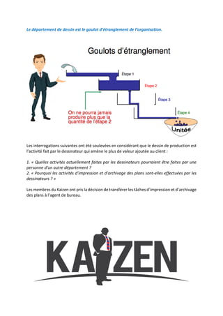 Le département de dessin est le goulot d’étranglement de l’organisation.
Les interrogations suivantes ont été soulevées en considérant que le dessin de production est
l’activité fait par le dessinateur qui amène le plus de valeur ajoutée au client :
1. « Quelles activités actuellement faites par les dessinateurs pourraient être faites par une
personne d’un autre département ?
2. « Pourquoi les activités d’impression et d’archivage des plans sont-elles effectuées par les
dessinateurs ? »
Les membres du Kaizen ont pris la décision de transférer les tâches d’impression et d’archivage
des plans à l’agent de bureau.
 