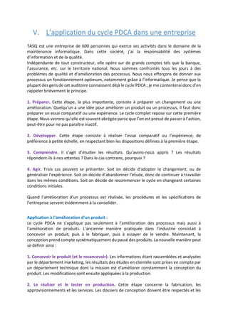 V. L’application du cycle PDCA dans une entreprise
TASQ est une entreprise de 600 personnes qui exerce ses activités dans le domaine de la
maintenance informatique. Dans cette société, j’ai la responsabilité des systèmes
d’information et de la qualité.
Indépendante de tout constructeur, elle opère sur de grands comptes tels que la banque,
l’assurance, etc. sur le territoire national. Nous sommes confrontés tous les jours à des
problèmes de qualité et d’amélioration des processus. Nous nous efforçons de donner aux
processus un fonctionnement optimum, notamment grâce à l’informatique. Je pense que la
plupart des gens de cet auditoire connaissent déjà le cycle PDCA ; je me contenterai donc d’en
rappeler brièvement le principe.
1. Préparer. Cette étape, la plus importante, consiste à préparer un changement ou une
amélioration. Quelqu’un a une idée pour améliorer un produit ou un processus, il faut donc
préparer un essai comparatif ou une expérience. Le cycle complet repose sur cette première
étape. Nous verrons qu’elle est souvent abrégée parce que l’on est pressé de passer à l’action,
peut-être pour ne pas paraître inactif.
2. Développer. Cette étape consiste à réaliser l’essai comparatif ou l’expérience, de
préférence à petite échelle, en respectant bien les dispositions définies à la première étape.
3. Comprendre. Il s’agit d’étudier les résultats. Qu’avons-nous appris ? Les résultats
répondent-ils à nos attentes ? Dans le cas contraire, pourquoi ?
4. Agir. Trois cas peuvent se présenter. Soit on décide d’adopter le changement, ou de
généraliser l’expérience. Soit on décide d’abandonner l’étude, donc de continuer à travailler
dans les mêmes conditions. Soit on décide de recommencer le cycle en changeant certaines
conditions initiales.
Quand l’amélioration d’un processus est réalisée, les procédures et les spécifications de
l’entreprise servent évidemment à la consolider.
Application à l’amélioration d’un produit :
Le cycle PDCA ne s’applique pas seulement à l’amélioration des processus mais aussi à
l’amélioration de produits. L’ancienne manière pratiquée dans l’industrie consistait à
concevoir un produit, puis à le fabriquer, puis à essayer de le vendre. Maintenant, la
conception prend compte systématiquement du passé des produits. La nouvelle manière peut
se définir ainsi :
1. Concevoir le produit (et le reconcevoir). Les informations étant rassemblées et analysées
par le département marketing, les résultats des études en clientèle sont prises en compte par
un département technique dont la mission est d’améliorer constamment la conception du
produit. Les modifications sont ensuite appliquées à la production.
2. Le réaliser et le tester en production. Cette étape concerne la fabrication, les
approvisionnements et les services. Les dossiers de conception doivent être respectés et les
 