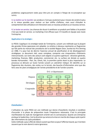 problèmes soigneusement notés pour être pris en compte à l’étape de re-conception qui
suivra.
3. Le mettre sur le marché. Les vendeurs n’ont pas seulement pour mission de vendre le plus
et le mieux possible pour réaliser un bon chiffre d’affaires, mais aussi d’étudier le
comportement des utilisateurs en interaction avec un nouveau produit ou un nouveau service.
4. Le tester en service. Les chances de réussir à améliorer un produit sont faibles si le produit
n’est pas testé en service. Le marketing n’est efficace que s’il travaille en équipe avec toute
l’entreprise.
Application à la stratégie :
Le PDCA s’applique à la stratégie totale de l’entreprise, suivant une méthode que la plupart
des grandes firmes japonaises ont adoptée. Le schéma ci-dessous représente un flugramme
qui fait partie du manuel des procédures de la société Nippon Zeon, lauréat du Prix Deming
en 1986. Il a pour but de décrire l’exercice annuel de planification et de développement
stratégique. Le document réel, assez complexe, comporte une cinquantaine d’éléments
interconnectés. Les noms des acteurs sont alignés à la partie supérieure : direction générale,
marketing, finances, R&D, production, commercial, etc. La surface est divisée en quatre
bandes horizontales : Plan, Do, Check, Act, la première partie étant la plus importante. Le
processus se déroule sur toute l’année suivant un calendrier indiqué. On identifie sur ce
flugramme des réunions, des visites sur le terrain, des boucles d’information ainsi que des
liens avec les plans stratégiques de l’année précédente et de l’année suivante.
Conclusion :
L’utilisation du cycle PDCA est une méthode qui donne d’excellents résultats à condition
d’accorder à la phase de préparation toute l’importance nécessaire. C’est la principale
manifestation du style de management orienté vers la connaissance. Quand une entreprise
pratique le leadership, c’est la direction qui amorce la mise en marche de chaque cycle à partir
des informations du cycle précédent.
Cette méthode a pour effet de réduire autant que faire se peut l’effet du hasard, qui n’est bien
souvent que le nom donné à notre ignorance.
 