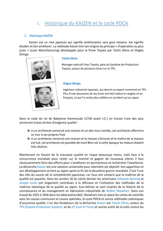 I. Historique du KAIZEN et le cycle PDCA
1. Historique KAIZEN
Kaizen est un mot japonais qui signifie amélioration sans gros moyens. Kai signifie
étudier et Zen améliorer. La méthode Kaizen tire son origine du principe « d’opération au plus
juste » (Lean Manufacturing) développée pour la firme Toyota par Taichi Ohno et Shigéo
Shingo.
Dans le code du roi de Babylone Hammurabi (1730 avant J.C.) on trouve l’une des plus
anciennes traces écrites d’exigence qualité :
si un architecte construit une maison et un des murs tombe, cet architecte affermira
ce mur à ses propres frais
si un architecte construit une maison et la maison s'écroule et le maître de la maison
est tué, cet architecte est passible de mort Bien sûr à cette époque les mœurs étaient
très sévères.
Maintenant en faisant de la mauvaise qualité on risque beaucoup moins, mais face à la
concurrence mondiale pour rester sur le marché et gagner de nouveaux clients il faut
nécessairement faire des efforts pour s’améliorer en permanence et rechercher l'excellence.
La démarche Kaizen est une solution universelle pour atteindre cet objectif. Son apparition et
son développement se font au Japon après la fin de la deuxième guerre mondiale. C’est l’une
des clés du succès de la compétitivité japonaise, car tous ont compris que la maîtrise de la
qualité est payante. Dans les années 50 du siècle dernier les américains Edwards Deming et
Joseph Juran ont largement contribués à la diffusion et l’utilisation des méthodes de la
maîtrise statistique de la qualité au Japon. Eux-mêmes se sont inspirés de la théorie de la
connaissance et du management en fabrication industrielle de Walter Shewhart. Dans son
travail de 1925 à 1956 dans les laboratoires Bell, Shewhart met en place les cartes de contrôle
avec les causes communes et causes spéciales, le cycle PDCA et autres méthodes statistiques
d’assurance qualité. L’un des fondateurs de la démarche Kaizen est Taiichi Ohno, auteur du
TPS (Toyota Production System), et du JIT (Just In Time) et autres outils de la lutte contre les
Taiichi Ohno
Manager exécutif chez Toyota, père du Système de Production
Toyota, auteur de plusieurs livres sur le TPS.
Shigeo Shingo
Ingénieur industriel Japonais, qui devint un expert renommé en TPS.
Plus d’une douzaines de ses livres ont été traduit en anglais et en
français, ce qui l’a rendu plus célèbre en occident qu’au Japon.
 