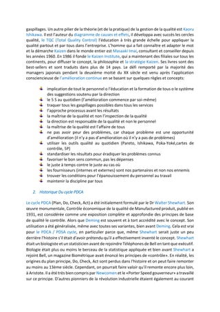 gaspillages. Un autre pilier de la théorie (et de la pratique) de la gestion de la qualité est Kaoru
Ishikawa. Il est l’auteur du diagramme de causes et effets, il développa avec succès les cercles
qualité, le TQC (Total Quality Control) l’éducation à très grande échelle pour appliquer la
qualité partout et par tous dans l’entreprise. L’homme qui a fait connaître et adapter le mot
et la démarche Kaizen dans le monde entier est Masaaki Imai, consultant et conseiller depuis
les années 1960. En 1986 il fonde le Kaizen Institute, qui a maintenant des filiales sur tous les
continents, pour diffuser le concept, la philosophie et la stratégie Kaizen. Ses livres sont des
best-sellers et sont traduits dans plus de 14 pays. Le défi remporté par la majorité des
managers japonais pendant la deuxième moitié du XX siècle est venu après l’application
consciencieuse de l’amélioration continue en se basant sur quelques règles et concepts:
implication de tout le personnel o l’éducation et la formation de tous o le système
des suggestions soutenu par la direction
le 5 S au quotidien (l’amélioration commence par soi-même)
traquer tous les gaspillages possibles dans tous les services
l’approche processus avant les résultats
la maîtrise de la qualité et non l’inspection de la qualité
la direction est responsable de la qualité et non le personnel
la maîtrise de la qualité est l’affaire de tous
ne pas avoir peur des problèmes, car chaque problème est une opportunité
d’amélioration (il n’y a pas d’amélioration où il n’y a pas de problèmes)
utiliser les outils qualité au quotidien (Pareto, Ishikawa, Poka-Yoké,cartes de
contrôle, 5P)
standardiser les résultats pour éradiquer les problèmes connus
favoriser le bon sens commun, pas les dépenses
le juste à temps contre le juste au cas où
les fournisseurs (internes et externes) sont nos partenaires et non nos ennemis
trouver les conditions pour l’épanouissement du personnel au travail
maintenir la discipline par tous
2. Historique Du cycle PDCA
Le cycle PDCA (Plan, Do, Check, Act) a été initialement formulé par le Dr Walter Shewhart. Son
œuvre monumentale, Contrôle économique de la qualité de Manufactured produit, publié en
1931, est considérée comme une exposition complète et approfondie des principes de base
de qualité le contrôle. Alors que Deming est souvent et à tort accrédité avec le concept. Son
utilisation a été généralisée, même avec toutes ses variantes, bien avant Deming. Cela est vrai
pour le PDCA / PDSA cycle, en particulier parce que, même Shewhart serait juste un peu
derrière l'histoire s'il était d'avoir prétendu qu'il a effectivement inventé le concept. Shewhart
était un biologiste et un statisticien avant de rejoindre Téléphones de Bell en tant que exécutif.
Biologie était plus ou moins le berceau de la statistique appliquée et bien avant Shewhart a
rejoint Bell, un magazine Biométrique avait énoncé les principes de «contrôle». En réalité, les
origines du plan principe, Do, Check, Act sont perdus dans l'histoire et on peut faire remonter
au moins au 13ème siècle. Cependant, on pourrait faire valoir qu'il remonte encore plus loin,
à Aristote. Il a été très bien compris par Newcomen et le «Porter Speed gouverneur» a travaillé
sur ce principe. D'autres pionniers de la révolution industrielle étaient également au courant
 