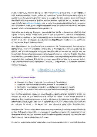 de celui-ci donc, au moment de l'époque de 50 ans Deming a inclus dans ses conférences, il
était à peine nouvelles chaudes, même les Japonais qu’avaient le contrôle statistique de la
qualité Cependant, dans les premiers jours, le concept a été plus associée à des systèmes de
rétroaction mécaniques plutôt que des modèles homme / gestion. En fait, le crédit devrait
vraiment aller au professeur Ishikawa pour prendre le concept qui était jusqu'à son temps, un
outil de systèmes plutôt qu'un comportement et l'utiliser pour décrire la nature des différents
types de relations humaines dans les organisations.
Kaizen tire son origine de deux mots japonais Kai (qui signifie « changement ») et Zain (qui
signifie « bon »). Kaizen revient donc à dire « bon changement » soit en d’autres termes,
« amélioration continue ». C’est un concept ou une philosophie appliquée dans les entreprises
et dont le but est de promouvoir quotidiennement de petites améliorations à tous les niveaux
et sans induire de gros investissements.
Avec l’évolution et les transformations permanentes de l’environnement des entreprises
(concurrence, nouveaux procédés, innovations technologiques, nouveaux produits), les
réalités des marchés imposent en interne des réformes qui peuvent se traduire soit par
l’acquisition de nouvelles ressources encore plus performantes en terme de coût, de délais,
de productivité (souvent coûteuses et peu concertées), soit simplement par l’amélioration des
ressources dont on dispose déjà. Le Kaizen repose essentiellement sur cette seconde option.
C’est une méthode assise sur l’analyse de l’existant, la comparaison à la réalité afin de rendre
meilleur les acquis.
II. Démarche du KAIZEN
A- Caractéristiques du Kaizen.
Concept, état d’esprit, façon de faire, culture de l’amélioration ;
Ensemble d’améliorations concrètes, simples et peu onéreuses ;
Réalisables en un laps de temps très court et par des groupes de travail ;
Fondée sur le du bon sens commun et une bonne motivation du groupe.
Faire meilleur usage des ressources existantes et non pas les changer (améliorer et non pas
innover) est ceux sur quoi repose tout le concept du Kaizen : il faut rendre meilleure la
ressource dont nous disposons pour se mettre à la hauteur de nos concurrents. A l’inverse de
réformes brutales du type « jeter tout et reprendre du neuf, faire une nouvelle acquisition afin
de rattraper le retard », le Kaizen suit une démarche progressive d’amélioration.
Une démarche Kaizen consiste à mettre en œuvre un ensemble de techniques et méthodes de
gestion de la qualité; rassembler en un groupe de travail des employés (les plus concernés par
la réforme) afin de discuter ensemble d’une problématique et la résoudre à travers une série
d’actions concrètes, simples et peu onéreuses.
Ce concept sert donc beaucoup plus à créer un environnement incitatif et formalisé. Au même
 