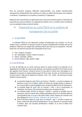 Pour de surmonter quelques difficultés conjoncturelles, une société manufacturière
entreprend la réimplantation des machines en U dans un atelier afin de passer d'un système
5 machines / 3 opérateurs à un système 5 machines / 2 opérateurs.
Réduction des manutentions et optimisation des ressources humaines grâce à l'utilisation de
la gravité pour évacuer déchets. Un dispositif de collecte, lié à un conduit mène les déchets
vers une poubelle située au bas de l’atelier.
III. Présentation du cycle PDCA et le système de
management de la qualité
1. Le cycle PDCA
La méthode PDCA est une démarche cyclique d’amélioration qui consiste, à la fin de
chaque cycle, à remettre en question toutes les actions précédemment menées afin de les
améliorer. PDCA tire son origine des premières lettres des mots qui la composent : Plan-Do-
Check-Act. Ces derniers peuvent être interprétés tel qu’il suit :
Plan : Préparer, Planifier ;
Do : Développer, réaliser, mettre en œuvre ;
Check : Contrôler, vérifier ;
Act (ou Aduste) : Agir, ajuster, réagir.
A- La roue de Deming
La roue de Deming est un cercle vertueux divisé en quatre portions et présenté sur la
diagonale d’un triangle. Sur chacune des portions, est marquée une lettre P-D-C-A dans le sens
des aiguilles d’une montre. Lorsqu’on tourne la roue dans le même sens, elle grippe sur la
diagonale en passant sur chaque étape jusqu’à la fin du cycle. Ensuite, on recommence avec
le cycle suivant. L'idée est de répéter les 4 phases : Plan - Do - Check - Act tant que le niveau
attendu n'est pas atteint.
La première étape du cycle (Plan) en français « Planifier », consiste à préparer et
planifier ce que l’on va réaliser. Définir le cahier des charges (taches à réaliser et
leur coût), établir un planning (déterminer les dates de début et fin de réalisation) ;
La seconde étape du cycle (Do) en français « faire » est la construction, la
réalisation, de l'œuvre. Elle commence toujours par une phase de test ;
La troisième étape (Check) en français « vérifier » consiste à contrôler que les
ressources mises en œuvre dans l’étape précédente (Do) et les résultats obtenus
correspondent bien à ce qui a été prévu (Plan). Divers moyens de contrôle sont
alors déployés (Tableau de bord : indicateurs de performance ...) ;
Enfin la dernière étape du cycle (Act) en français « agir », consiste à ajuster les
écarts, rechercher des points d'améliorations. Ce qui amènera un nouveau projet
à réaliser, donc une nouvelle planification à établir. Et ce sera le début d’un
nouveau cycle.
 