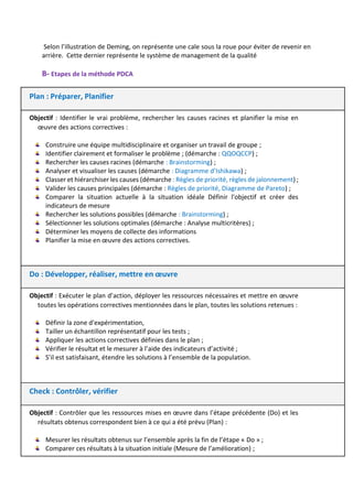 Selon l’illustration de Deming, on représente une cale sous la roue pour éviter de revenir en
arrière. Cette dernier représente le système de management de la qualité
B- Etapes de la méthode PDCA
Plan : Préparer, Planifier
Objectif : Identifier le vrai problème, rechercher les causes racines et planifier la mise en
œuvre des actions correctives :
Construire une équipe multidisciplinaire et organiser un travail de groupe ;
Identifier clairement et formaliser le problème ; (démarche : QQOQCCP) ;
Rechercher les causes racines (démarche : Brainstorming) ;
Analyser et visualiser les causes (démarche : Diagramme d’Ishikawa) ;
Classer et hiérarchiser les causes (démarche : Règles de priorité, règles de jalonnement) ;
Valider les causes principales (démarche : Règles de priorité, Diagramme de Pareto) ;
Comparer la situation actuelle à la situation idéale Définir l'objectif et créer des
indicateurs de mesure
Rechercher les solutions possibles (démarche : Brainstorming) ;
Sélectionner les solutions optimales (démarche : Analyse multicritères) ;
Déterminer les moyens de collecte des informations
Planifier la mise en œuvre des actions correctives.
Do : Développer, réaliser, mettre en œuvre
Objectif : Exécuter le plan d’action, déployer les ressources nécessaires et mettre en œuvre
toutes les opérations correctives mentionnées dans le plan, toutes les solutions retenues :
Définir la zone d'expérimentation,
Tailler un échantillon représentatif pour les tests ;
Appliquer les actions correctives définies dans le plan ;
Vérifier le résultat et le mesurer à l’aide des indicateurs d’activité ;
S’il est satisfaisant, étendre les solutions à l’ensemble de la population.
Check : Contrôler, vérifier
Objectif : Contrôler que les ressources mises en œuvre dans l’étape précédente (Do) et les
résultats obtenus correspondent bien à ce qui a été prévu (Plan) :
Mesurer les résultats obtenus sur l’ensemble après la fin de l’étape « Do » ;
Comparer ces résultats à la situation initiale (Mesure de l’amélioration) ;
 