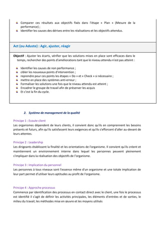 Comparer ces résultats aux objectifs fixés dans l’étape « Plan » (Mesure de la
performance) ;
Identifier les causes des dérives entre les réalisations et les objectifs attendus.
Act (ou Aduste) : Agir, ajuster, réagir
Objectif : Ajuster les écarts, vérifier que les solutions mises en place sont efficaces dans le
temps, rechercher des points d'améliorations tant que le niveau attendu n'est pas atteint :
Identifier les causes de non performance ;
cibler les nouveaux points d'intervention ;
reprendre pour ces points les étapes « Do » et « Check » si nécessaire ;
mettre en place des systèmes anti-erreur ;
Formaliser les solutions une fois que le niveau attendu est atteint ;
Encadrer le groupe de travail afin de préserver les acquis
Et c’est la fin du cycle.
2. Système de management de la qualité
Principe 1 : Ecoute client
Les organismes dépendent de leurs clients, il convient donc qu'ils en comprennent les besoins
présents et futurs, afin qu’ils satisfassent leurs exigences et qu'ils s'efforcent d'aller au-devant de
leurs attentes.
Principe 2 : Leadership
Les dirigeants établissent la finalité et les orientations de l'organisme. Il convient qu'ils créent et
maintiennent un environnement interne dans lequel les personnes peuvent pleinement
s'impliquer dans la réalisation des objectifs de l’organisme.
Principe 3 : Implication du personnel
Les personnes à tous niveaux sont l'essence même d'un organisme et une totale implication de
leur part permet d’utiliser leurs aptitudes au profit de l'organisme.
Principe 4 : Approche processus
Commence par identification des processus en contact direct avec le client, une fois le processus
est identifié il s’agit de définir les activités principales, les éléments d’entrées et de sorties, le
milieu du travail, les méthodes mise en œuvre et les moyens utilisés
 