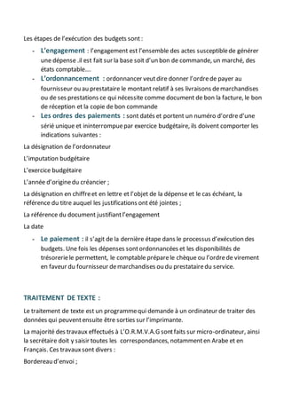 Les étapes de l’exécution des budgets sont :
- L’engagement : l’engagement est l’ensemble des actes susceptiblede générer
une dépense .il est fait sur la base soit d’un bon de commande, un marché, des
états comptable….
- L’ordonnancement : ordonnancer veutdire donner l’ordrede payer au
fournisseur ou au prestataire le montant relatif à ses livraisons demarchandises
ou de ses prestations ce qui nécessite comme document de bon la facture, le bon
de réception et la copie de bon commande
- Les ordres des paiements : sont datés et portent un numéro d’ordred’une
sérié unique et ininterrompuepar exercice budgétaire, ils doivent comporter les
indications suivantes :
La désignation de l’ordonnateur
L’imputation budgétaire
L’exercice budgétaire
L’année d’originedu créancier ;
La désignation en chiffreet en lettre et l’objet de la dépense et le cas échéant, la
référence du titre auquel les justifications ont été jointes ;
La référence du document justifiantl’engagement
La date
- Le paiement : il s’agit de la dernière étape dans le processus d’exécution des
budgets. Une fois les dépenses sontordonnancées et les disponibilités de
trésoreriele permettent, le comptable préparele chèque ou l’ordrede virement
en faveur du fournisseur demarchandises ou du prestatairedu service.
TRAITEMENT DE TEXTE :
Le traitement de texte est un programmequi demande à un ordinateur de traiter des
données qui peuventensuite être sorties sur l’imprimante.
La majorité des travaux effectués à L’O.R.M.V.A.G sontfaits sur micro-ordinateur, ainsi
la secrétaire doit y saisir toutes les correspondances, notammenten Arabe et en
Français. Ces travauxsont divers :
Bordereau d’envoi ;
 