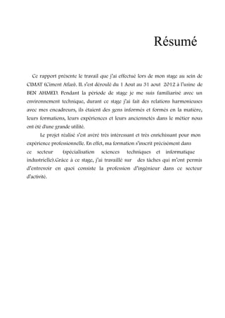 Résumé 
Ce rapport présente le travail que j’ai effectué lors de mon stage au sein de 
CIMAT (Ciment Atlas). IL s’est déroulé du 1 Aout au 31 aout 2012 à l’usine de 
BEN AHMED. Pendant la période de stage je me suis familiarisé avec un 
environnement technique, durant ce stage j’ai fait des relations harmonieuses 
avec mes encadreurs, ils étaient des gens informés et formés en la matière, 
leurs formations, leurs expériences et leurs anciennetés dans le métier nous 
ont été d'une grande utilité. 
Le projet réalisé s’est avéré très intéressant et très enrichissant pour mon 
expérience professionnelle. En effet, ma formation s’inscrit précisément dans 
ce secteur (spécialisation sciences techniques et informatique 
industrielle).Grâce à ce stage, j’ai travaillé sur des tâches qui m’ont permis 
d’entrevoir en quoi consiste la profession d’ingénieur dans ce secteur 
d’activité. 
 