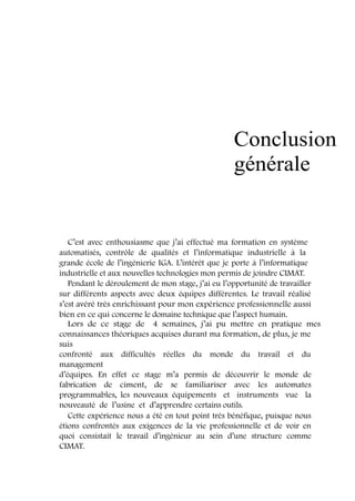 Conclusion 
générale 
C’est avec enthousiasme que j’ai effectué ma formation en système 
automatisés, contrôle de qualités et l’informatique industrielle à la 
grande école de l’ingénierie IGA. L’intérêt que je porte à l’informatique 
industrielle et aux nouvelles technologies mon permis de joindre CIMAT. 
Pendant le déroulement de mon stage, j’ai eu l’opportunité de travailler 
sur différents aspects avec deux équipes différentes. Le travail réalisé 
s’est avéré très enrichissant pour mon expérience professionnelle aussi 
bien en ce qui concerne le domaine technique que l’aspect humain. 
Lors de ce stage de 4 semaines, j’ai pu mettre en pratique mes 
connaissances théoriques acquises durant ma formation, de plus, je me 
suis 
confronté aux difficultés réelles du monde du travail et du 
management 
d’équipes. En effet ce stage m’a permis de découvrir le monde de 
fabrication de ciment, de se familiariser avec les automates 
programmables, les nouveaux équipements et instruments vue la 
nouveauté de l’usine et d’apprendre certains outils. 
Cette expérience nous a été en tout point très bénéfique, puisque nous 
étions confrontés aux exigences de la vie professionnelle et de voir en 
quoi consistait le travail d’ingénieur au sein d’une structure comme 
CIMAT. 
 
