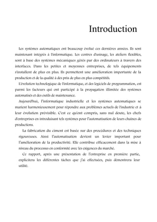 Introduction 
Les systèmes automatiques ont beaucoup évolué ces dernières années. Ils sont 
maintenant intégrés à l'informatique. Les centres d'usinage, les ateliers flexibles, 
sont à base des systèmes mécaniques gérés par des ordinateurs à travers des 
interfaces. Dans les petites et moyennes entreprises, de tels équipements 
s'installent de plus en plus. Ils permettent une amélioration importante de la 
production et de la qualité à des prix de plus en plus compétitifs. 
L'évolution technologique de l'informatique, et des logiciels de programmation, est 
parmi les facteurs qui ont participé à la propagation illimitée des systèmes 
automatisés et des outils de maintenance. 
Aujourd'hui, l’informatique industrielle et les systèmes automatiques se 
marient harmonieusement pour répondre aux problèmes actuels de l'industrie et à 
leur évolution prévisible. C'est ce qu'ont compris, sans nul doute, les chefs 
d'entreprises en introduisant tels systèmes pour l’automatisation de leurs chaînes de 
productions. 
La fabrication du ciment est basée sur des procédures et des techniques 
rigoureuses. Ainsi l’automatisation devient un levier important pour 
l’amélioration de la productivité. Elle contribue efficacement dans la mise à 
niveau du processus en conformité avec les exigences du marché. 
Ce rapport, après une présentation de l’entreprise en première partie, 
explicitera les différentes tâches que j’ai effectuées, puis démontrera leur 
utilité. 
 