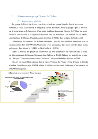I. Présentation du groupe Ciments de l’Atlas : 
I.1 Présentation générale : 
Le groupe Sefrioui, fort de son expérience réussie du groupe Addoha dans le secteur du 
bâtiment, a voulu se diversifier et intégrer le secteur du ciment. Ainsi le groupe a pris la décision 
de la construction et le lancement d’une entité juridique dénommée Ciments de l’Atlas, qui serait 
dédiée à cette activité et se déploierait sur deux sites de production : un premier site de 500 ha 
dans la région de Chaouia-Ouardigha, et un deuxième de 500 ha dans la région de Tadla-Azilal. 
Le lancement des travaux a été de façon simultanés pour les deux unités de production avec un 
investissement de 5 600 000 000,00 dirhams avec un décalage de 6 mois entre les deux usines, 
prévu pour: Ben Ahmed le 15/04/08 et Beni Mellal le 15/10/08. 
Suite à la réussite des projets de construction de deux cimenteries au Maroc et dans le cadre 
du développement du Groupe, Monsieur Anas Sefrioui a décidé d’élargir ses activités au niveau 
de l’Afrique. C’est dans ce contexte que Ciments de l’Afrique (CIMAF) a été créée en 2011. 
CIMAF est aujourd’hui présente dans 2 pays d’Afrique de l’Ouest : Côte d’Ivoire et Guinée 
Conakry. Dans chaque pays, CIMAF a lancé la réalisation d’un centre de broyage d’une capacité de 
500,000 tonnes par an. 
 