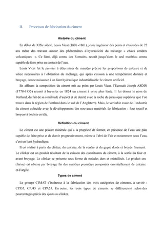 II. Processus de fabrication du ciment 
Histoire du ciment 
En début de XIXe siècle, Louis Vicat (1876 -1861), jeune ingénieur des ponts et chaussées de 22 
ans mène des travaux autour des phénomènes d’hydraulicité du mélange « chaux cendres 
volcaniques ». Ce liant, déjà connu des Romains, restait jusqu’alors le seul matériau connu 
capable de faire prise au contact de l’eau. 
Louis Vicat fut le premier à déterminer de manière précise les proportions de calcaire et de 
silice nécessaires à l’obtention du mélange, qui après cuisson à une température donnée et 
broyage, donne naissance à un liant hydraulique industrialisable: le ciment artificiel. 
En affinant la composition du ciment mis au point par Louis Vicat, l’Ecossais Joseph ASDIN 
(1778-1855) réussit à breveter en 1824 un ciment à prise plus lente. Il lui donna le nom de 
Portland, du fait de sa similitude d’aspect et de dureté avec la roche du jurassique supérieur que l’on 
trouve dans la région de Portland dans le sud de l’Angleterre. Mais, le véritable essor de l’industrie 
du ciment coïncide avec le développement des nouveaux matériels de fabrication : four rotatif et 
broyeur à boulets en tête. 
Définition du ciment 
Le ciment est une poudre minérale qui a la propriété de former, en présence de l’eau une pâte 
capable de faire prise et de durcir progressivement, même à l’abri de l’air et notamment sous l’eau, 
c’est un liant hydraulique. 
Il est réalisé à partir du clinker, du calcaire, de la cendre et du gypse dosés et broyés finement. 
Le clinker est un produit résultant de la cuisson des constituants du ciment, à la sortie du four et 
avant broyage. Le clinker se présente sous forme de nodules durs et cristallisés. Le produit cru 
(farine) est obtenu par broyage fin des matières premières composées essentiellement de calcaire 
et d’argile. 
Types de ciment 
Le groupe CIMAT s’intéresse à la fabrication des trois catégories de ciments, à savoir : 
CPJ35, CPJ45 et CPA55. En outre, les trois types de ciments se différencient selon des 
pourcentages précis des ajouts au clinker. 
 