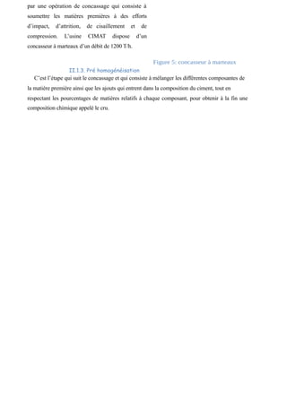 par une opération de concassage qui consiste à 
soumettre les matières premières à des efforts 
d’impact, d’attrition, de cisaillement et de 
compression. L’usine CIMAT dispose d’un 
concasseur à marteaux d’un débit de 1200 T/h. 
Figure 5: concasseur à marteaux 
II.1.3. Pré homogénéisation 
C’est l’étape qui suit le concassage et qui consiste à mélanger les différentes composantes de 
la matière première ainsi que les ajouts qui entrent dans la composition du ciment, tout en 
respectant les pourcentages de matières relatifs à chaque composant, pour obtenir à la fin une 
composition chimique appelé le cru. 
 