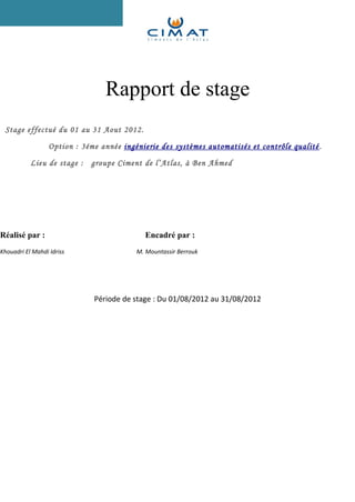Rapport de stage 
Stage effectué du 01 au 31 Aout 2012. 
Option : 3éme année ingénierie des systèmes automatisés et contrôle qualité . 
Lieu de stage : groupe Ciment de l’Atlas, à Ben Ahmed 
Réalisé par : Encadré par : 
Khouadri El Mahdi Idriss M. Mountassir Berrouk 
Période de stage : Du 01/08/2012 au 31/08/2012 
 