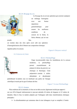 II.1.4. Broyage du cru 
Le broyage du cru est une opération qui consiste à préparer 
un mélange homogène 
avec une bonne 
répartition 
granulométrique pour 
assurer les meilleures 
conditions de 
cuisson de la farine, la 
farine obtenue, qui est une 
poudre fine, 
est stockée dans des silos après avoir subi une opération 
d’homogénéisation afin d’obtenir une composition chimique 
régulière prête à la cuisson. 
Figure 6: Broyeur vertical 
II.2. Production du Clinker 
II.2.1. Préchauffage 
Etape incontournable dans les installations de la cuisson 
modernes, le préchauffage 
permet essentiellement de 
préparer la farine du point de vue 
chimique et thermique. Cette 
préparation consiste à sécher, 
déshydrater et décarbonater 
partiellement la matière crue en réutilisant une partie de l’énergie 
calorifique évacuée par les gaz d’exhaure du four. 
Figure 7: la tour Préchauffage 
II.2.2. Cuisson 
Pièce maîtresse de la cimenterie, le four est un tube en acier, légèrement incliné par rapport à 
son axe (4%) briqueté intérieurement et pouvant atteindre 64 mètres de longueur et 4.2 mètres de 
diamètre. Dans le four, la matière préparée par l’échangeur subit deux transformations chimiques 
principales : 
Ø La décarbonatation qui commence dans la tour échangeur et qui se complète à l’entrée 
 