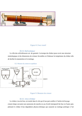 Figure 8: Four rotatif 
II.2.3. Refroidisseur 
Le rôle des refroidisseurs est de garantir la trempe de clinker pour avoir une structure 
minéralogique et des dimensions de cristaux favorables et d’abaisser la température du clinker afin 
de faciliter la manutention et le stockage. 
II.3. Mouture du ciment et expédition 
Figure 9: Mouture du ciment 
II.3.1. Silo à Clinker 
Le clinker, issu du four, est stocké dans le silo qui d’une part confère à l’atelier de broyage 
ciment (étape suivante) une autonomie de marche en cas d’arrêt intempestif du four et d’autre part, 
prémunit le clinker d’une dégradation physico-chimique que causerait un stockage prolongé à l’air 
 