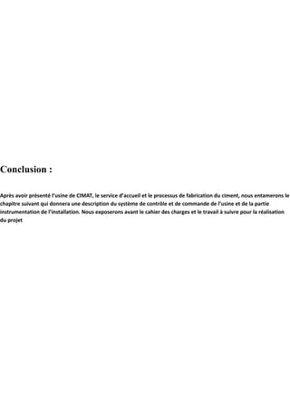 Conclusion : 
Après avoir présenté l’usine de CIMAT, le service d’accueil et le processus de fabrication du ciment, nous entamerons le 
chapitre suivant qui donnera une description du système de contrôle et de commande de l’usine et de la partie 
instrumentation de l’installation. Nous exposerons avant le cahier des charges et le travail à suivre pour la réalisation 
du projet 
 