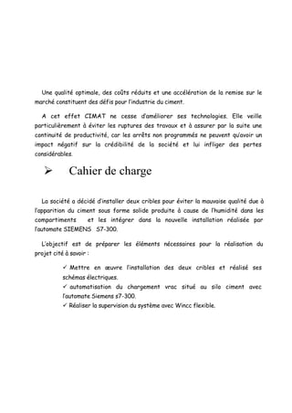 Une qualité optimale, des coûts réduits et une accélération de la remise sur le 
marché constituent des défis pour l’industrie du ciment. 
A cet effet CIMAT ne cesse d’améliorer ses technologies. Elle veille 
particulièrement à éviter les ruptures des travaux et à assurer par la suite une 
continuité de productivité, car les arrêts non programmés ne peuvent qu’avoir un 
impact négatif sur la crédibilité de la société et lui infliger des pertes 
considérables. 
Ø Cahier de charge 
La société a décidé d’installer deux cribles pour éviter la mauvaise qualité due à 
l’apparition du ciment sous forme solide produite à cause de l’humidité dans les 
compartiments et les intégrer dans la nouvelle installation réalisée par 
l’automate SIEMENS S7-300. 
L’objectif est de préparer les éléments nécessaires pour la réalisation du 
projet cité à savoir : 
ü Mettre en oeuvre l’installation des deux cribles et réalisé ses 
schémas électriques. 
ü automatisation du chargement vrac situé au silo ciment avec 
l’automate Siemens s7-300. 
ü Réaliser la supervision du système avec Wincc flexible. 
 