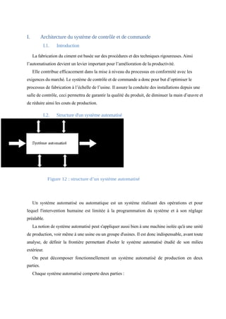 I. Architecture du système de contrôle et de commande 
I.1. Introduction 
La fabrication du ciment est basée sur des procédures et des techniques rigoureuses. Ainsi 
l’automatisation devient un levier important pour l’amélioration de la productivité. 
Elle contribue efficacement dans la mise à niveau du processus en conformité avec les 
exigences du marché. Le système de contrôle et de commande a donc pour but d’optimiser le 
processus de fabrication à l’échelle de l’usine. Il assure la conduite des installations depuis une 
salle de contrôle, ceci permettra de garantir la qualité du produit, de diminuer la main d’oeuvre et 
de réduire ainsi les couts de production. 
I.2. Structure d'un système automatisé 
Figure 12 : structure d’un système automatisé 
Un système automatisé ou automatique est un système réalisant des opérations et pour 
lequel l'intervention humaine est limitée à la programmation du système et à son réglage 
préalable. 
La notion de système automatisé peut s'appliquer aussi bien à une machine isolée qu'à une unité 
de production, voir même à une usine ou un groupe d'usines. Il est donc indispensable, avant toute 
analyse, de définir la frontière permettant d'isoler le système automatisé étudié de son milieu 
extérieur. 
On peut décomposer fonctionnellement un système automatisé de production en deux 
parties. 
Chaque système automatisé comporte deux parties : 
 