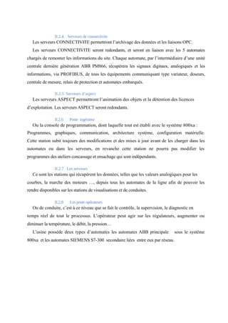 II.2.4. Serveurs de connectivite 
Les serveurs CONNECTIVITE permettront l’archivage des données et les liaisons OPC. 
Les serveurs CONNECTIVITE seront redondants, et seront en liaison avec les 5 automates 
chargés de remonter les informations du site. Chaque automate, par l’intermédiaire d’une unité 
centrale dernière génération ABB PM866, récupèrera les signaux digitaux, analogiques et les 
informations, via PROFIBUS, de tous les équipements communiquant type variateur, doseurs, 
centrale de mesure, relais de protection et automates embarqués. 
II.2.5 Serveurs d’aspect 
Les serveurs ASPECT permettront l’animation des objets et la détention des licences 
d’exploitation. Les serveurs ASPECT seront redondants. 
II.2.6 Poste ingénieur 
Ou la console de programmation, dont laquelle tout est établi avec le système 800xa : 
Programmes, graphiques, communication, architecture système, configuration matérielle. 
Cette station subit toujours des modifications et des mises à jour avant de les charger dans les 
automates ou dans les serveurs, en revanche cette station ne pourra pas modifier les 
programmes des ateliers concassage et ensachage qui sont indépendants. 
II.2.7 Les serveurs 
Ce sont les stations qui récupèrent les données, telles que les valeurs analogiques pour les 
courbes, la marche des moteurs …, depuis tous les automates de la ligne afin de pouvoir les 
rendre disponibles sur les stations de visualisations et de conduites. 
II.2.8 Les poste opérateurs 
Ou de conduite, c’est à ce niveau que se fait le contrôle, la supervision, le diagnostic en 
temps réel de tout le processus. L’opérateur peut agir sur les régulateurs, augmenter ou 
diminuer la température, le débit, la pression… 
L’usine possède deux types d’automates les automates ABB principale sous le système 
800xa et les automates SIEMENS S7-300 secondaire liées entre eux par réseau. 
 