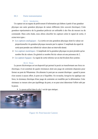 III.3 Partie instrumentation 
III.3.1 Introduction 
Un capteur est un organe de prélèvement d’information qui élabore à partir d’une grandeur 
physique une autre grandeur physique de nature différente (très souvent électrique). Cette 
grandeur représentative de la grandeur prélevée est utilisable à des fins de mesure ou de 
commande. Dans cette étude, nous allons classifier les capteurs selon le signal de sortie, il 
existe trois types : 
Ø Les capteurs analogiques : La sortie est une grandeur physique dont la valeur est 
proportionnelle à la grandeur physique mesurée par le capteur. L’amplitude du signal de 
sortie peut prendre une infinité de valeurs dans un intervalle donné. 
Ø Les capteurs numériques : L’amplitude de la grandeur physique ne peut prendre qu'un 
nombre fini de valeurs. En général ce nombre fini de valeurs est une puissance de 2. 
Ø Les capteurs logiques : Le signal de sortie informe sur un état bivalent d'un système. 
III.3.2 Peson 
Le peson électronique est un dispositif qui permet la pesée en transformant une force en 
électrique, il est constitué de quatre résistances dont une jauge de contrainte disposées pour 
former un pont de Wheatstone .On alimente le pont par un courant électrique ; quand le peson 
n'est soumis à aucun effort, le pont est à l'équilibre. En revanche, lorsqu'on lui applique une 
force, la résistance électrique d'une jauge de contrainte est modifiée par la déformation. Cette 
résistance se mesure alors par équilibrage du pont, et on peut ainsi déterminer l'effort subi par 
le peson. 
§ Le peson utilisé dans le silo 1 est de type statique: 
Figure 16: Pont bascule Camion 
 