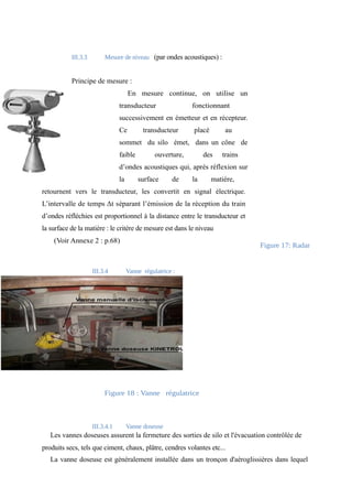 III.3.3 Mesure de niveau (par ondes acoustiques) : 
Principe de mesure : 
En mesure continue, on utilise un 
transducteur fonctionnant 
successivement en émetteur et en récepteur. 
Ce transducteur placé au 
sommet du silo émet, dans un cône de 
faible ouverture, des trains 
d’ondes acoustiques qui, après réflexion sur 
la surface de la matière, 
retournent vers le transducteur, les convertit en signal électrique. 
L’intervalle de temps Δt séparant l’émission de la réception du train 
d’ondes réfléchies est proportionnel à la distance entre le transducteur et 
la surface de la matière : le critère de mesure est dans le niveau 
(Voir Annexe 2 : p.68) 
Figure 17: Radar 
III.3.4 Vanne régulatrice : 
Figure 18 : Vanne régulatrice 
III.3.4.1 Vanne doseuse 
Les vannes doseuses assurent la fermeture des sorties de silo et l'évacuation contrôlée de 
produits secs, tels que ciment, chaux, plâtre, cendres volantes etc... 
La vanne doseuse est généralement installée dans un tronçon d'aéroglissières dans lequel 
 