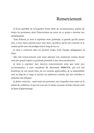 Remerciement 
Il m’est agréable de m’acquitter d’une dette de reconnaissance auprès de 
toutes les personnes, dont l’intervention au cours de ce projet a favorisé son 
aboutissement. 
Tout d’abord, je tiens à exprimer mon gratitude, si grande qu’elle puisse 
être, à mes chers parents pour tous leurs sacrifices qu’ils ont consenti et le 
soutien qu’ils nous ont prodigué tout le long de ma vie. 
Je tiens à remercier dans un premier temps, toute l’équipe pédagogique de 
l’IGA . 
Mes vifs remerciements sont aussi adressés non seulement comme devoir 
mais par grand respect et gratitude profonde à mes chers professeurs. 
Je tiens à exprimer mes sincères remerciements ainsi que toute mes 
reconnaissance à mon encadrant M. Mountasir BERROUK, qui m’a fait 
bénéficier de son savoir-faire, de ses conseils appréciables, de sa disponibilité 
tout au long de ce stage et surtout ses judicieux conseils, qui ont contribué à 
alimenter ma réflexion. 
Je désire remercier aussi toutes les personnes avec lesquelles nous avons eu le 
plaisir de collaborer et qui ont a pu par la même occasion m’aider durant toute 
la durée d’apprentissage. 
 