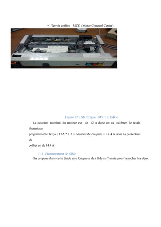 ü Terroir coffret MCC (Motor Conctrol Center) 
Figure 27 : MCC type MS 1 ≤ 15Kw 
Le courant nominal du moteur est de 12 A donc on va calibrer le relais 
thermique 
programmable TeSys : 12A * 1.2 = courant de coupure = 14.4 A donc la protection 
du 
coffret est de 14.4 A. 
II.3 Cheminement de câble 
On propose dans cette étude une longueur de câble suffisante pour brancher les deux 
 