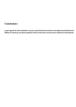 Conclusion : 
Le gain apporté de cette installation n’est pas un gain illicitement monétaire mais dépend essentiellement de 
fidéliser les clients par une bonne qualité de ciment et faire face à la concurrence nationale et internationale. 
 
