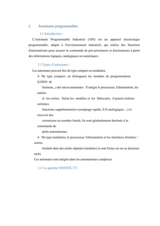I. Automates programmables 
I.1 Introduction : 
L'Automate Programmable Industriel (API) est un appareil électronique 
programmable, adapté à l'environnement industriel, qui réalise des fonctions 
d'automatisme pour assurer la commande de pré-actionneurs et d'actionneurs à partir 
des informations logiques, analogiques ou numériques. 
I.2 Types d’automates : 
Les automates peuvent être de type compact ou modulaire. 
Ø De type compact, on distinguera les modules de programmation 
(LOGO de 
Siemens,..) des micro-automates. Il intègre le processeur, l'alimentation, les 
entrées 
et les sorties. Selon les modèles et les fabricants, il pourra réaliser 
certaines 
fonctions supplémentaires (comptage rapide, E/S analogiques ...) et 
recevoir des 
extensions en nombre limité, ils sont généralement destinés à la 
commande de 
petits automatismes. 
Ø De type modulaire, le processeur, l'alimentation et les interfaces d'entrées / 
sorties 
résident dans des unités séparées (modules) et sont fixées sur un ou plusieurs 
racks. 
Ces automates sont intégrés dans les automatismes complexes 
I.3. La gamme SIMATIC S7: 
 