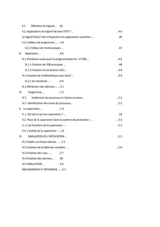 II.1 Définition du logiciel ... .45 
II.2. Applications du logiciel de base STEP 7 ... ..4 6 
Le logiciel Step7 met à disposition les applications suivantes :... .46 
II.2.1 Editeur de programme ... ...4 6 
II.2.2 Editeur de mnémoniques ... .47 
III Application ... ..4 8 
III.1 Procédure suivie pour la programmation du S7-300 ... ..4 8 
III.1.1 Création de l’OB principale ... .48 
III.1.3 Création d’une fonction (FC) ... ..4 8 
III.2 Création de la bibliothèque sous Step7 ... ..4 9 
III.2.1 les standards : ... ..4 9 
III.3 Attribution des adresses ... ...5 1 
IV. Programme ... ...5 2 
IV.1 Subdivision du processus en tâches et zones... ...5 2 
IV.2 Identification des zones du processus... ...5 2 
V. La supervision ... ...5 4 
V .1. Qu’est-ce qu’une supervision ? ... .54 
V.2. Place de la supervision dans le système de production : ... ...5 4 
V .3. Les fonctions de la supervision : ... ..5 5 
V.4. L’intérêt de la supervision : ....55 
VI. SIMULATION DE L’APPLICATION ... ..5 5 
VI.1 Etablir une liaison directe : .....5 5 
VI.2 Création de la table des variables: ... ...5 6 
VI.3 Création des vues : ... ..5 7 
VI.4 Création des alarmes:... .58 
VI.5 SIMULATION ... ..5 9 
BIBLIOGRAPHIE ET REFERENCE ......6 3 
 