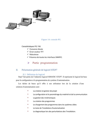 Figure 14: console PG 
Caractéristiques PG 740: 
ü Puissance élevée 
ü Écran couleur TFT 
ü Robustesse 
ü Présence de toutes les interfaces SIMATIC. 
Ø Partie programmation 
II. Présentation générale de logiciel STEP7 
II.1 Définition du logiciel 
Step7 fait partie de l’industrie logiciel SIMATIC STEP7. Il représente le logiciel de base 
pour la configuration et la programmation de système d’automatisation. 
Les tâches de bases qu’il offre à son utilisateur lors de la création d’une 
solution d’automatisation sont : 
• La création et gestion de projet 
• La configuration et le paramétrage du matériel et de la communication 
• La gestion des mnémoniques 
• La création des programmes 
• Le chargement des programmes dans les systèmes cibles 
• Le teste de l’installation d’automatisation 
• Le diagnostique lors des perturbations des l’installation. 
 
