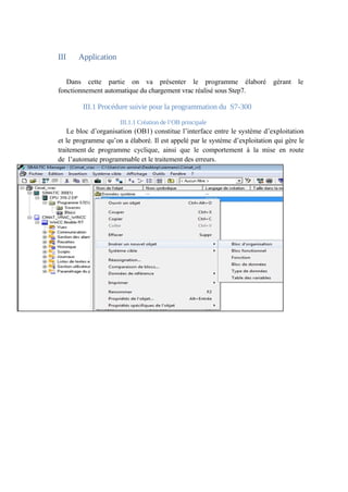 III Application 
Dans cette partie on va présenter le programme élaboré gérant le 
fonctionnement automatique du chargement vrac réalisé sous Step7. 
III.1 Procédure suivie pour la programmation du S7-300 
III.1.1 Création de l’OB principale 
Le bloc d’organisation (OB1) constitue l’interface entre le système d’exploitation 
et le programme qu’on a élaboré. Il est appelé par le système d’exploitation qui gère le 
traitement de programme cyclique, ainsi que le comportement à la mise en route 
de l’automate programmable et le traitement des erreurs. 
 