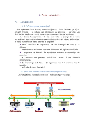 Ø Partie supervision 
V. La supervision 
V .1. Qu’est-ce qu’une supervision ? 
Une supervision est un système informatique plus ou moins complexe, qui a pour 
objectif principal la collecte des informations du processus à surveiller. Ces 
informations sont le plus souvent issues des automatismes et capteurs intelligents. 
Les écrans de supervision sont placés aux postes de pilotage de la chaine 
de fabrication et permettent aux opérateurs de conduire celle-ci. Ce pilotage s’effectue par 
le bras d’un ou plusieurs écrans rafraîchis en temps réel. 
Ø Dans l'industrie: La supervision est une technique de suivi et de 
pilotage 
informatique de procédés de fabrication automatisés. La supervision concerne: 
Ø L’acquisition de données ; La modification manuelle ou automatique des 
paramètres 
de commande des processus généralement confiés à des automates 
programmables. 
Ø En informatique industriel: La supervision permet de surveiller et/ou de 
contrôler 
l'exécution de tâches du procédé. 
V.2. Place de la supervision dans le système de production : 
On peut déduire la place de la supervision à partir de la figure suivante : 
 