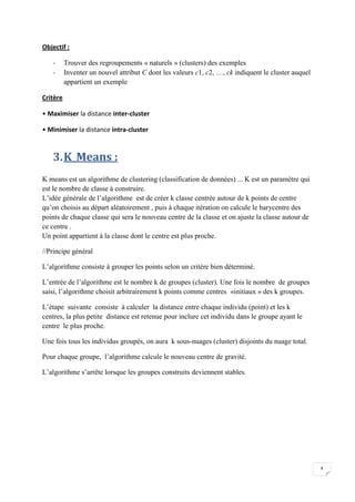 4
Objectif :
- Trouver des regroupements « naturels » (clusters) des exemples
- Inventer un nouvel attribut C dont les valeurs c1, c2, …, ck indiquent le cluster auquel
appartient un exemple
Critère
• Maximiser la distance inter-cluster
• Minimiser la distance intra-cluster
3.K_Means :
K means est un algorithme de clustering (classification de données) ... K est un paramètre qui
est le nombre de classe à construire.
L’idée générale de l’algorithme est de créer k classe centrée autour de k points de centre
qu’on choisis au départ aléatoirement , puis à chaque itération on calcule le barycentre des
points de chaque classe qui sera le nouveau centre de la classe et on ajuste la classe autour de
ce centre .
Un point appartient à la classe dont le centre est plus proche.
//Principe général
L’algorithme consiste à grouper les points selon un critère bien déterminé.
L’entrée de l’algorithme est le nombre k de groupes (cluster). Une fois le nombre de groupes
saisi, l’algorithme choisit arbitrairement k points comme centres «initiaux » des k groupes.
L’étape suivante consiste à calculer la distance entre chaque individu (point) et les k
centres, la plus petite distance est retenue pour inclure cet individu dans le groupe ayant le
centre le plus proche.
Une fois tous les individus groupés, on aura k sous-nuages (cluster) disjoints du nuage total.
Pour chaque groupe, l’algorithme calcule le nouveau centre de gravité.
L’algorithme s’arrête lorsque les groupes construits deviennent stables.
 