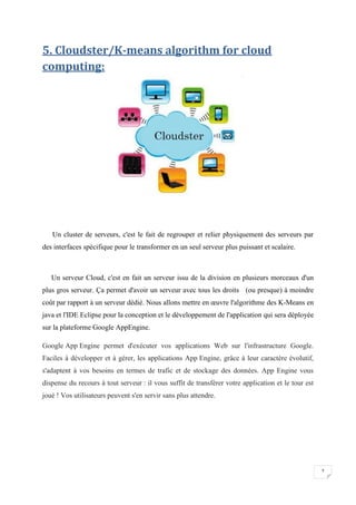 7
5. Cloudster/K-means algorithm for cloud
computing:
Un cluster de serveurs, c'est le fait de regrouper et relier physiquement des serveurs par
des interfaces spécifique pour le transformer en un seul serveur plus puissant et scalaire.
Un serveur Cloud, c'est en fait un serveur issu de la division en plusieurs morceaux d'un
plus gros serveur. Ça permet d'avoir un serveur avec tous les droits (ou presque) à moindre
coût par rapport à un serveur dédié. Nous allons mettre en œuvre l'algorithme des K-Means en
java et l'IDE Eclipse pour la conception et le développement de l'application qui sera déployée
sur la plateforme Google AppEngine.
Google App Engine permet d'exécuter vos applications Web sur l'infrastructure Google.
Faciles à développer et à gérer, les applications App Engine, grâce à leur caractère évolutif,
s'adaptent à vos besoins en termes de trafic et de stockage des données. App Engine vous
dispense du recours à tout serveur : il vous suffit de transférer votre application et le tour est
joué ! Vos utilisateurs peuvent s'en servir sans plus attendre.
 