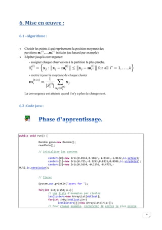 8
6. Mise en œuvre :
6.1 –Algorithme :
 Choisir les points k qui représentent la position moyenne des
partitions m1
(1)
,…,mk
(1)
initiales (au hasard par exemple)
 Répéter jusqu'à convergence:
- assigner chaque observation à la partition la plus proche.
- mettre à jour la moyenne de chaque cluster
La convergence est atteinte quand il n'y a plus de changement.
6.2 -Code java :
public void run() {
Random gene=new Random();
readData();
// Initialiser les centres
centers[0]=new Iris(0.8514,0.5867,-1.0364,-1.0132,ic.setosa);
centers[1]=new Iris(0.725,-0.3293,0.8331,0.8386,ic.virginica);
centers[2]=new Iris(0.5654,-0.1556,-0.4775,-
0.52,ic.versicolor);
// Iterer
System.out.println("avant for ");
for(int i=0;i<150;i++){
// Une liste d'exemples par cluster
lesClusters=new ArrayList[nbClust];
for(int j=0;j<nbClust;j++)
lesClusters[j]=new ArrayList<Iris>();
// Pour chaque exemple, rechercher le centre le plus proche
 