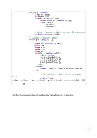 9
for(Iris d:lesDonnees){
double dmin=1000;
int indexmin=-1;
for(int l=0;l<nbClust;l++){
double dist=d.distance(centers[l]);
if(dist<dmin){
dmin=dist;
indexmin=l;
}
}
// Ajouter l'exemple au cluster du centre le plus proche
lesClusters[indexmin].add(d);
}
// Calculer les nouveaux centres
for(int j=0;j<nbClust;j++){
double nb=lesClusters[j].size();
double sw=0;
double sl=0;
double pl=0;
double pw=0;
for(Object o:lesClusters[j]){
Iris d=(Iris)o;
sw+=d.getSepalWidth();
sl+=d.getSepalLength();
pw+=d.getPetalWidth();
pl+=d.getPetalLength();
}// object o
if(nb!=0)
centers[j]=new Iris(pl/nb,pw/nb,sl/nb,sw/nb,null);
else
// Si le cluster est vide, choisir un nouveau
centre
centers[j]=new
Iris(gene.nextDouble(),gene.nextDouble(),gene.nextDouble(),gene.nextDouble(),null)
;
}}
1-
2-
Cette fonction nous permet de calculer la distance entre les nœuds et les points.
 